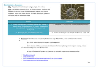 103
Strengths Weaknesses
 Ensures that the product is innovative and uses ‘best practice’ in
order to further the development of the product. Many products
have subliminally used inspiration from nature in their
development.
 This method is in its infancy and therefore standards do not exist.
 Encourages great, cross-functional team work.  Involves much complex trade-offs with steadfast rules hard to find.
Development – Biomimicry
Why – To create innovative designs using examples from nature.
How – This method examines nature, its models, systems, processes and
elements to emulate or take inspiration from in order to solve human
problems. This is done mainly through the use of observation and group
discussion after the observation stage.
 Resources: 1) When discussing issues, during the discussion stage of this method, a cross-functional team is needed.

2) A circular seating position will help with group engagement.
3) Pre-planning with the use of process identification, information gathering, interviewing and mapping, analysis,
and observation will give the most effective results.
4) Tools and guidance to help with the creation of the sustainable product output is available online;
- http://biomimicry.net
- www.asknature.org
- http://usa.autodesk.com/adsk/servlet/index?siteID=123112&id=12089947
- http://oregon.biomimics.net/terms-conditions/
 