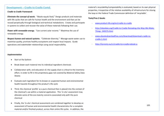 105
Development – Cradle to Cradle Contd.
Cradle to Cradle Framework
Eliminate the concept of waste. “Waste equals food,” Design products and materials
with life cycles that are safe for human health and the environment and that can be
reused perpetually through biological and technical metabolisms. Create and participate
in systems to collect and recover the value of these materials following their use.
Power with renewable energy. “Use current solar income.” Maximise the use of
renewable energy.
Respect human and natural systems. “Celebrate diversity.” Manage waste water use to
maximise quality, promote healthy ecosystems and respect local impacts. Guide
operations and stakeholder relationships using social responsibility.
Implementation
• Start at the bottom
• Break down each material into its individual ingredient chemicals
• Collaboration with, and education of, the supply chain is critical to the inventory
effort, in order to fill in the proprietary gaps not covered by Material Safety Data
Sheets
• Evaluate each ingredient for its known or suspected human and environmental
health hazards throughout the product’s life cycle
• Third, the chemical ‘profile’ as a pure chemical then is placed into the context of
the chemical’s use within a material application. This ‘in-situ’ assessment may
alleviate some of the eco-toxicity concerns associated only with the pure
chemical
• Finally, the ‘in-situ’ chemical assessments are combined together to develop an
assessment of human and environmental health characteristics for a complete
material and/or finished product, across their entire life cycles. In addition, the
material’s recyclability/compostability is evaluated, based on its own physical
properties, irrespective of the relative availability of infrastructure for closing
the loop or the Federal Trade Commission definition of ‘recyclable’.
Tools/Free E-books
- www.product-life.org/en/cradle-to-cradle
- http://ebookee.org/Cradle-to-Cradle-Remaking-the-Way-We-Make-
Things_549375.html
- www.ebooksdownbadfree.com/download/download-cradle-to-
cradle-1.html
- http://torrentz.eu/cr/cradle+to+cradle+ebook-q
 