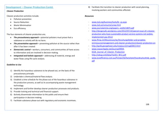 108
Development – Cleaner Production Contd.
Cleaner Production
Cleaner production activities include;
• Pollution prevention
• Source Reduction
• Waste Minimisation
• Eco-efficiency
The four elements of cleaner production are;
• The precautionary approach – potential polluters must prove that a
substance or activity will do no harm.
• The preventative approach – preventing pollution at the source rather than
after it has been created.
• Democratic control – workers, consumers, and communities all have access
to information and are involved in decision-making.
• Integrated and holistic approach – addressing all material, energy and
water flows using life-cycle analysis.
Guideline to Use
1) Identify the hazardous substance to be phased out, on the basis of the
precautionary principle.
2) Undertake a chemical/material flow analysis.
3) Establish a time schedule for the phase-out of the hazardous substance in
the production process, as well as its accompanying waste management
technology.
4) Implement and further develop cleaner production processes and products.
5) Provide training and technical and financial support.
6) Actively disseminate information to the public and ensure their
participation in decision-making.
7) Facilitate substance phase-out with regulatory and economic incentives.
8) Facilitate the transition to cleaner production with social planning,
involving workers and communities affected.
Resources
- www.iisd.org/business/tools/bt_cp.aspx
- www.iisd.ca/consume/unep.html
- www.journalamme.org/papers_vol20/14875.pdf
- http://designcalls.wordpress.com/2012/07/14/special-issue-of-j-cleaner-
production-why-have-sustainable-product-service-systems-not-widely-
implemented-sep-2012/
- www.fhnw.ch/lifesciences/iec/forschungsfelder-und-projekte-
en/resourcemanagement-und-cleaner-production/cleaner-production-en
- http://gulib.georgetown.edu/newjour/j/msg02815.html
- www.researchgate.net/journal/0959-
6526_Journal_of_Cleaner_Production
- http://sdsap.ord/data/TanArt_W11.pdf
- www.ecoefficiency.com.au/Portals/56/factsheet/foundry/ecofndy_guide.
pdf
 