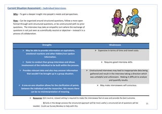11
Strengths Weaknesses
 May be able to provide information on aspirations,
emotional reactions and other hidden/non-spoken
information.
 Expensive in terms of time and travel costs.
 Easier to conduct than group interviews and allows
involvement of the individual to be built within the process.
 Requires good interview skills.
 Provides relevant data and also may uncover information
that wouldn’t be brought up in a group situation.
 Unstructured interviews may lead to inappropriate data being
gathered and result in the interview taking a direction which
was unhelpful and unforeseen. Making it difficult to analyse
and quantify results.
 A one-on-one situation allows for the clarification of points
between the individual and the researcher, this means there
can be no misinterpretation of meaning.
 May make interviewees self-conscious.
Current Situation Assessment – Individual Interviews
Why – To gain a deeper insight into people’s needs and perspectives.
How – Can be organised around structured questions, follow a more open
format through semi-structured questions, or be unstructured with no prior
questions. The interview may take an empathic turn where the exchange of
questions is not just seen as scientifically neutral or objective – instead it is a
process of collaboration.
 Resources: 1) A neutral, relaxed setting is required to make the interviewee feel at ease and provide the best outcome.
2) Early in the design process the structured approach will be more useful; a structured set of questions will be
needed. Could use Survey Monkey to help with this.
 