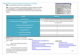 113
Strengths Weaknesses
 Decreases waste.  Requires a new way of thinking about processes and products.
 Allows the size, cost and performance of the product/service to be
optimised.
 Successful implementation relies on effective communication within
the organisation.
 Improves environmental performance. 
 Increases resource productivity. 
 Increases efficiency. 
 Lowers energy consumption. 
 Overall reduction in cost. 
Development – Dewhurst and Boothroyd (Design for Assembly)
Why – To evaluate the necessity of a component/part.
How – There are two different methodologies involved in design for assembly,
the Lucas Method and the Dewhurst Boothroyd Method. There are many
guidelines, principles and worksheets to consider when trying to follow either
method.
 Resources: 1) When discussing issues, during the
discussion stage of this method, a cross-functional
team is needed.

2) A circular seating position will help
with group engagement.
3) Pre-planning with the use of process
identification, information gathering, interviewing
and mapping, analysis, and observation will give
the most effective results.
Resources
- http://deed.ryerson.ca/~fil/t/dfma.html
- www.dfma.com/
- www.ami.ac.uk/courses/ami4945_dpb/restricted/u
08/supplementary/sup_04.html
- http://leva.leeds.ac.uk/www/5330/STOLLW-
18.HTML
- http://deed.ryerson.ca/~fil/t/dfmlucas.html
Software/Tools
- www.design-iv.com
- www.dfma.com/software/dfa.htm
- www.alibaba.com/showroom/design-for-
assembly-software.html
 