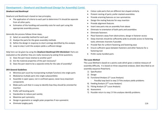 114
Development – Dewhurst and Boothroyd (Design for Assembly) Contd.
Dewhurst and Boothroyd
Dewhurst and Boothroyd is based on two principles;
• The application of criteria to each part to determine if it should be separate
from all other parts.
• Estimation of the handling and assembly costs for each part using the
appropriate assembly process.
Generally the process follows three steps;
1) Select an assembly method for each part
2) Analyse the parts for the given assembly methods
3) Refine the design in response to short comings identified by the analysis
4) Loop to step 2 until the analysis yields a sufficient design
Help here can be given by using the Dewhurst Boothroyd DFA Worksheet. Parts are
evaluated as the whether they are really necessary by asking three questions;
1) Does the part move relative to another part?
2) Are the material properties of the part necessary?
3) Does the part need to be a separate entity for the sake of assembly?
DFA General Guidelines
• Minimise part count by incorporating multiple functions into single parts
• Modularise multiple parts into single subassemblies
• Assemble in open space, not in confined spaces; never bury important
components
• Make parts such that it is easy to identify how they should be oriented for
insertion
• Prefer self-locating parts
• Standardise to reduce part variety
• Maximise part symmetry
• Design-in geometric or weight polar properties if non-symmetric
• Eliminate tangley parts
• Colour code parts that are different but shaped similarly
• Prevent nesting of parts; prefer stacked assemblies
• Provide orienting features on non-symmetries
• Design the mating features for easy insertion
• Provide alignment features
• Insert new parts into an assembly from above
• Eliminate re-orientation of both parts and assemblies
• Eliminate fasteners
• Place fasteners away from obstructions; design in fastener access
• Deep channels should be sufficiently wide to provide access to fastening
tools; eliminate channels if possible
• Provide flats for uniform fastening and fastening ease
• Ensure sufficient space between fasteners and other features for a
fastening tool
• Prefer easily handled parts
The Lucas Method
The Lucas Method is based on a points scale which gives a relative measure of
assembly difficulty. It is based on three sequential analyses; (best described as an
assembly sequence flowchart);
1) Specification
2) Design
3) Functional Analysis (1st
Lucas Analysis)
- Possibly loop back to step 2 if the analysis yields problems
4) Feeding Analysis (2nd
Lucas Analysis)
5) Fitting Analysis (3rd
Lucas Analysis)
6) Assessment
7) Possible return to step 2 if the analyses identify problems
 