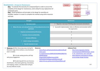 115
Strengths Weaknesses
 Decreases waste.  Requires a new way of thinking about processes and products.
 Allows the size, cost and performance of the product/service to be
optimised.
 Successful implementation relies on effective communication within
the organisation.
 Improves environmental performance. 
 Increases resource productivity. 
 Increases efficiency. 
 Lowers energy consumption. 
 Overall reduction in cost. 
Development – Design for Maintenance
Why – To evaluate the necessity of a component/part in order to ensure the
suitability of the design for maintenance, and to allow for easy replacement of
component parts.
How – Similar guidelines and principles to the design for assembly are
available, however it is easier to complete this method using online resources
and tools.
 Resources: 1) When discussing issues, during the
discussion stage of this method, a cross-functional
team is needed.

2) A circular seating position will help
with group engagement.
3) Pre-planning with the use of process
identification, information gathering, interviewing
and mapping, analysis, and observation will give
the most effective results.
Resources
- www.dft.gov.uk/ha/standards/ians/pdfs/ian69.pdf
- www.usace-
isc.org/presentation/BIM%20CAD/BIM%20NEXT%2
0GEN%FM%20-
Design%20for%20Maintenance%20-
%20%202011%20Approved%20version.pdf
- www.nmmu.ac.za/documents/theses/MSyce.pdf
Software/Tools
- http://reversingproject.info/wp-
content/uploads/2009/05/design_recove
ry_for_maintenance_and_reuse.pdf
- www.slideshare.net/sylvain/ux-design-
service-design-design-thinking
 