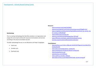 117
Methodology
This is a costing methodology that identifies activities in an organisation and
assigns the cost of each activity with resources to all products and services
according to the actual consumption by each.
The ABC methodology focuses on cost allocations and helps to segregate;
 Fixed costs
 Variable costs
 Overhead costs
Resources
- www.economist.com/node/13933812
- www.accountingcoach.com/online-accounting-course/35Xpg01.html
- www.cimaglobal.com/Documents/ImportedDocuments/cid_tg_activity_bas
ed_costing_nov08.pdf.pdf
- www.emblemsvag.com/abc.htm
- www.sas.com/resources/whitepaper/wp_5073.pdf
- www.cliffsnotes.com/study_guide/Activity-Based-Costing-
Activities.topicArticleId-21248.articleId-21225.html
Tools/Software
- www.kashflow.com/?refsrc=24&code=GLEACCSOFT&gclid=CIvztcXMy7ECFa
4mtAodVEsAYA
- www.xjtek.com/analogic/demo_models/33/
- www.mrdashboard.com/Activity-Based-Costing.html
- http://costperform.co.uk/
- www.business.com>Software
- www.cashfocus.com/abc_software
- www.data-archive.ac.uk/media/257647/ukda_jiscdmcosting.pdf
Development – Activity Based Costing Contd.
 