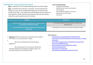 118
Strengths Weaknesses
 Prioritizes possible changes by identifying the problems that will
be resolved by making these changes.
 Drives the prevalence to slow processes in services and
administrations.
 You can prioritize the individual changes that will most improve
the situation.
 Applicability is bound to the cost of the required data capture.
Development – Pareto Costing/Pareto Analysis
Why –To identify the cost of problems/failings within the product design.
How – The Pareto chart produced is a bar graph. The bars represent the
frequency or cost, and are arranged with longest bars on the left and the
shortest to the right. In this way the chart visually depicts which situations are
more significant. Works well when the outcomes of the root cause analysis
method are used in conjunction with this method.
Pareto Tool/Methodology
- Identify and list problems
- Identify the root cause of each problem
- Score problems
- Group problems together by root cause
- Add up scores for each group
- Take action
 Resources: 1) When discussing issues, during the discussion stage of
this method, a cross-functional team is needed.

2) A circular seating position will help with group
engagement.
3) Pre-planning with the use of process identification,
information gathering, interviewing and mapping, analysis, and
observation will give the most effective results.
Online Resources
- www.pqsystems.com>QualityAdvisor>DataAnalysisTools
- www.spicecsm.com/understanding-the-common-frequent---is-pareti-
costing-you/
- http://office.microsoft.com/en-us/templates/cost-analysis-with-
pareto-chart-TC006082757.aspx
- http://asq.org/learn-about-quality/cause-analysis-
tools/overview/pareto.html
- www.pareto-ce.com/why.html
- www.mindtools.com/pages/article/newTED_01.htm
 
