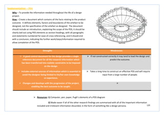 120
Strengths Weaknesses
 A good control document for the design provides a single
reference document for all the research information which
has been transferred into realistic constraints to be imposed
on the design.
 If not constructed correctly it may tend to lead the design and
predict the outcome.
 Includes external sources of information which is essential to
avoid the designer being limited to his/her own knowledge
or experience.
 Takes a long time to construct an effective PDS and will require
input from a large number of people.
 Changes and develops with the progression of the project,
enabling the best outcome to be sought.

Implementation – PDS
Why – To provide the information needed throughout the life of a design
project.
How – Create a document which contains all the facts relating to the product
outcome. It defines elements, factors and boundaries of the artefact to be
designed, not the specification of the artefact as designed. The document
should include an introduction, explaining the scope of the PDS, it should be
clearly laid out using PDS elements as section headings, with all paragraphs
and statements numbered for ease of cross-referencing, and it should end
with a conclusion, indicating the further work/steps/information required to
allow completion of the PDS.
 Resources: 1) Computer, pen, paper, Pugh’s elements of a PDS diagram
2) Made easier if all of the other research findings are summarised with all of the important information
included and irrelevant information discarded, in the form of something like a design persona.
 