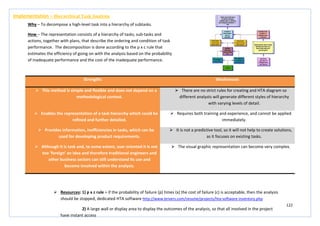 122
Strengths Weaknesses
 This method is simple and flexible and does not depend on a
methodological context.
 There are no strict rules for creating and HTA diagram so
different analysts will generate different styles of hierarchy
with varying levels of detail.
 Enables the representation of a task hierarchy which could be
refined and further detailed.
 Requires both training and experience, and cannot be applied
immediately.
 Provides information, inefficiencies in tasks, which can be
used for developing product requirements.
 It is not a predictive tool, so it will not help to create solutions,
as it focuses on existing tasks.
 Although it is task and, to some extent, user oriented it is not
too ‘foreign’ an idea and therefore traditional engineers and
other business sectors can still understand its use and
become involved within the analysis.
 The visual graphic representation can become very complex.
Implementation – Hierarchical Task Analysis
Why – To decompose a high-level task into a hierarchy of subtasks.
How – The representation consists of a hierarchy of tasks, sub-tasks and
actions, together with plans, that describe the ordering and condition of task
performance. The decomposition is done according to the p x c rule that
estimates the efficiency of going on with the analysis based on the probability
of inadequate performance and the cost of the inadequate performance.
 Resources: 1) p x c rule = if the probability of failure (p) times (x) the cost of failure (c) is acceptable, then the analysis
should be stopped, dedicated HTA software http://www.brivers.com/resume/projects/hta-software-inventory.php
2) A large wall or display area to display the outcomes of the analysis, so that all involved in the project
have instant access
 