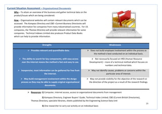 13
Strengths Weaknesses
 Provides relevant and quantifiable data.  Does not build employee involvement within the process as
the method is best conducted on an individual basis.
 The ability to search for key components, with easy access
over the internet means the method is fast and easy to use.
 Not necessarily focused on HRD (Human Resource
Development) – more of a technical method which focuses on
numbers and technical data.
 Inexpensive, most information can be gathered for free from
the internet.
 May not identify causes, problems or concerns within the
particular area of interest.
 May build management involvement within the design
process as they may be able to supply original organisational
documents.
 May not provide visibility for the objective of the research or
the direction of the project as a result of the research findings.
Current Situation Assessment – Organisational Documents
Why – To attain an overview of the business and gather technical data on the
product/issues which are being considered.
How – Organisational websites will contain relevant documents which can be
accessed. The Kompass Directory and CBD –Current Business Directories will
provide information for companies from many industrialised countries. For US
companies, the Thomas Directory will provide relevant information for some
companies. Technical Indexes Limited also produces Product Data Books
which can help to provide information.
 Resources: 1) Computer, internet access, access to organisational documents from management
2) Kompass Directory, Engineer Buyers’ Guide, Technical Index Limited, CBD (Current British Directories),
Thomas Directory, specialist libraries, sheets published by the Engineering Science Data Unit
3) One researcher to carry out activity on an individual basis
 