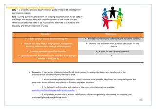 131
Strengths Weaknesses
 Can be used as a process documentation guide.  Need to ensure everyone understands the document contents.
 Used for four basic steps in design; process management,
discovery, assessment and redesign and deployment.
 Without clear documentation, a process can quickly fall into
disarray.
 Provides organisation specific information.  A guide for every process is needed.
 A good base for the documentation will mean that it can easily be
added to as time goes by.

Implementation – Community Documentation
Why – To provide a process documentation guide to help with development
and implementation.
How – Having a process and system for keeping documentation for all parts of
the design process can help with the management of the entire process.
These documents also need to be accessible to everyone as it may aid with
discovery and the development process.
 Resources: 1) Easy access to documentation for all those involved throughout the design and manufacture of the
product/service is essential for this method to work.
2) When developing sketches/diagrams, a cross-functional team is needed, best based on a computer system with
easy access across different departments in different geographic locations.
3) For help with understanding and creation of diagrams, online resources are available;
www.ibm.com/developerworks/library/ar-procdoc/
4) Pre-planning with the use of process identification, information gathering, interviewing and mapping, and
analysis will give the most effective results
 