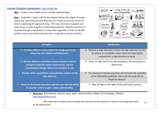 14
Strengths Weaknesses
 Provides ability to clearly inform the design process by
observing real activities and behaviours.
 Requires a large allocation of time and high expertise in order
to achieve an acceptable output which has been highly
analysed with a high attention to detail.
 Has the ability to verify that a chosen solution is robust
enough to meet the stated requirements, and any
unanticipated changes that it may introduce in use.
 There is a high risk of misunderstanding or misinterpreting an
observation.
 Provides both a quantitative and qualitative analysis of the
data obtained.
 The absence of relevant questions will decrease the suitability
of the information gathered, with a risk the study will no
longer be relevant.
 Allows for first-hand interaction with the user with the ability
to question actions to gain a deep understanding.
 May infringe on the rights of the participant’s privacy.
Current Situation Assessment – Day in the Life
Why – To gain a user insight and an in depth understanding.
How – Undertake a study in which the designer follows the subject through a
typical day, observing and recording events to create an accurate picture of
what is happening throughout the day. This may need to be repeated over
several days in order to gather a balanced perspective. Map the outcome, or
illustrate through a storyboard, to show what happened, in order to identify
problem areas, and to illustrate how time is assigned to various activities.
 Resources: 1) Notebooks, cameras, pens, paper, voice recorders, Skype, sms messaging, software
http://directmailmac.com/
2) A large wall or display area to display the outcomes of the research in order to encourage discussion
on the observation.
 