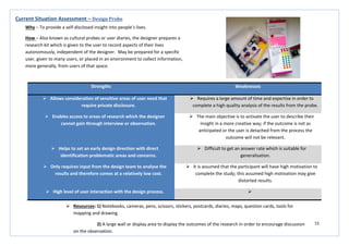 15
Strengths Weaknesses
 Allows consideration of sensitive areas of user need that
require private disclosure.
 Requires a large amount of time and expertise in order to
complete a high quality analysis of the results from the probe.
 Enables access to areas of research which the designer
cannot gain through interview or observation.
 The main objective is to activate the user to describe their
insight in a more creative way; if the outcome is not as
anticipated or the user is detached from the process the
outcome will not be relevant.
 Helps to set an early design direction with direct
identification problematic areas and concerns.
 Difficult to get an answer rate which is suitable for
generalisation.
 Only requires input from the design team to analyse the
results and therefore comes at a relatively low cost.
 It is assumed that the participant will have high motivation to
complete the study; this assumed high motivation may give
distorted results.
 High level of user interaction with the design process. 
Current Situation Assessment – Design Probe
Why – To provide a self-disclosed insight into people’s lives.
How – Also known as cultural probes or user diaries, the designer prepares a
research kit which is given to the user to record aspects of their lives
autonomously, independent of the designer. May be prepared for a specific
user, given to many users, or placed in an environment to collect information,
more generally, from users of that space.
 Resources: 1) Notebooks, cameras, pens, scissors, stickers, postcards, diaries, maps, question cards, tools for
mapping and drawing.
2) A large wall or display area to display the outcomes of the research in order to encourage discussion
on the observation.
 