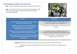 17
Strengths Weaknesses
 Enables design teams to analyse tasks and gain a deeper
insight through repetitive viewing.
 Requires moderate expertise, cost and a large number of
people to be involved over a long period of time.
 Produces a good contextual insight, especially when
exploring the effectiveness of new prototypes in the
development stage of the design process.
 Observer bias and emphasis play a role in the outcome of the
activity.
 Provides a much more comprehensive perspective of the user
and their environment then other research methods.
 Information and results are highly dependent on the
researcher’s observations and their interpretations of these.
 Behaviour observations are best understood when observed
within their natural environment and video ethnography
allows for this.
 Quantitative analysis is almost impossible due to the
qualitative nature of the method.
Current Situation Assessment – Video Ethnography
Why – To gather video-based evidence and gain an insight into user behaviour.
How – Use a video camera to capture everyday events as they happen, within
a set context. Capture people’s interactions with one another and the
environment around them.
 Resources: 1) Notebooks, cameras, pens, diaries, maps, question cards, tools for mapping and drawing.
2) A large wall or display area to display the outcomes of the research in order to encourage discussion
on the observation.
 