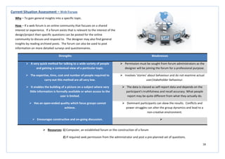 18
Strengths Weaknesses
 A very quick method for talking to a wide variety of people
and gaining a contextual view of a particular topic.
 Permission must be sought from forum administrators as the
designer will be joining the forum for a professional purpose.
 The expertise, time, cost and number of people required to
carry-out this method are all very low.
 Involves ‘stories’ about behaviour and do not examine actual
user/stakeholder behaviour.
 It enables the building of a picture on a subject where very
little information is formally available or when access to the
user is limited.
 The data is classed as self-report data and depends on the
participant’s truthfulness and recall accuracy. What people
report may be quite different from what they actually do.
 Has an open-ended quality which focus groups cannot
achieve.
 Dominant participants can skew the results. Conflicts and
power struggles can alter the group dynamics and lead to a
non-creative environment.
 Encourages constructive and on-going discussion. 
Current Situation Assessment – Web Forum
Why – To gain general insights into a specific topic.
How – If a web forum is an online community that focuses on a shared
interest or experience. If a forum exists that is relevant to the interest of the
design/project then specific questions can be posted for the online
community to discuss and respond to. The designer may also find general
insights by reading archived posts. The forum can also be used to post
information on more detailed surveys and questionnaires.
 Resources: 1) Computer, an established forum or the construction of a forum
2) If required seek permission from the administrator and post a pre-planned set of questions.
 