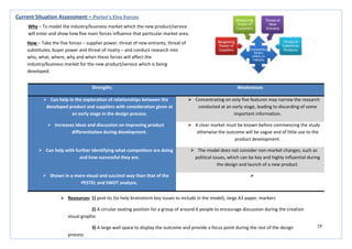 19
Strengths Weaknesses
 Can help in the exploration of relationships between the
developed product and suppliers with consideration given at
an early stage in the design process.
 Concentrating on only five features may narrow the research
conducted at an early stage, leading to discarding of some
important information.
 Increases ideas and discussion on improving product
differentiation during development.
 A clear market must be known before commencing the study
otherwise the outcome will be vague and of little use to the
product development.
 Can help with further identifying what competitors are doing
and how successful they are.
 The model does not consider non-market changes, such as
political issues, which can be key and highly influential during
the design and launch of a new product.
 Shown in a more visual and succinct way than that of the
PESTEL and SWOT analysis.

Current Situation Assessment – Porter’s Five Forces
Why – To model the industry/business market which the new product/service
will enter and show how five main forces influence that particular market area.
How – Take the five forces – supplier power, threat of new entrants, threat of
substitutes, buyer power and threat of rivalry – and conduct research into
who, what, where, why and when these forces will affect the
industry/business market for the new product/service which is being
developed.
 Resources: 1) post-its (to help brainstorm key issues to include in the model), large A3 paper, markers
2) A circular seating position for a group of around 6 people to encourage discussion during the creation
visual graphic
3) A large wall space to display the outcome and provide a focus point during the rest of the design
process
 