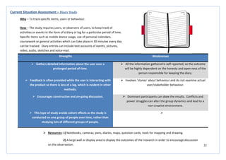 22
Strengths Weaknesses
 Gathers detailed information about the user over a
prolonged period of time.
 All the information gathered is self-reported, so the outcome
will be highly dependent on the honesty and open-ness of the
person responsible for keeping the diary.
 Feedback is often provided while the user is interacting with
the product so there is less of a lag, which is evident in other
methods.
 Involves ‘stories’ about behaviour and do not examine actual
user/stakeholder behaviour.
 Encourages constructive and on-going discussion.  Dominant participants can skew the results. Conflicts and
power struggles can alter the group dynamics and lead to a
non-creative environment.
 This type of study avoids cohort effects as the study is
conducted on one group of people over time, rather than
studying lots of different groups of people.

Current Situation Assessment – Diary Study
Why – To track specific items, users or behaviour.
How – The study requires users, or observers of users, to keep track of
activities or events in the form of a diary or log for a particular period of time.
Specific items such as mobile device usage, use of personal calendars,
coursework or general activities which can take place in 30 minutes every day
can be tracked. Diary entries can include text accounts of events, pictures,
video, audio, sketches and voice-mail.
 Resources: 1) Notebooks, cameras, pens, diaries, maps, question cards, tools for mapping and drawing.
2) A large wall or display area to display the outcomes of the research in order to encourage discussion
on the observation.
 