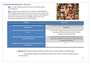 23
Strengths Weaknesses
 Generate effective contextual data which is presented in an
accessible form.
 Is only able to capture impressions of lifestyle rather than full
descriptions.
 Represents a wide sample of users over a short period of
time.
 Users are left unsupervised to carry out the study; therefore
they may not follow the study instructions correctly,
corrupting the result of the study.
 Captures attitudinal and lifestyle data more naturally than
other formal methods.
 Users are free to take pictures of their choice, however this
may lead to accidental or intentional discarding of what may
be important information.
 Enables efficient, visual scanning of the photographs from
several users.

Current Situation Assessment – Photo Study
Why – To report important aspects of the users’ lives and the context
surrounding them.
How – A sample of users are given a set of ‘missions’ to take photographs
which highlight important aspects of their lives and day to day context. These
may be things that they value, cause problems, generate certain feelings etc.
Data from the study will then help to highlight opportunities for new
technologies and possible barriers to their acceptance.
 Resources: 1) Envelopes and paper outlining the required missions, cameras, software to assemble images
2) A large wall or display area to display the outcomes of the research in order to encourage discussion
on the observation.
 