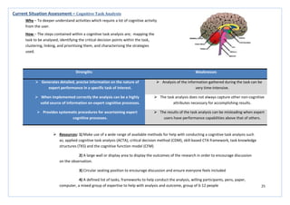 25
Strengths Weaknesses
 Generates detailed, precise information on the nature of
expert performance in a specific task of interest.
 Analysis of the information gathered during the task can be
very time-intensive.
 When implemented correctly the analysis can be a highly
valid source of information on expert cognitive processes.
 The task analysis does not always capture other non-cognitive
attributes necessary for accomplishing results.
 Provides systematic procedures for ascertaining expert
cognitive processes.
 The results of the task analysis can be misleading when expert
users have performance capabilities above that of others.
Current Situation Assessment – Cognitive Task Analysis
Why – To deeper understand activities which require a lot of cognitive activity
from the user.
How – The steps contained within a cognitive task analysis are; mapping the
task to be analysed, identifying the critical decision points within the task,
clustering, linking, and prioritising them, and characterising the strategies
used.
 Resources: 1) Make use of a wide range of available methods for help with conducting a cognitive task analysis such
as; applied cognitive task analysis (ACTA), critical decision method (CDM), skill-based CTA framework, task knowledge
structures (TKS) and the cognitive function model (CFM)
2) A large wall or display area to display the outcomes of the research in order to encourage discussion
on the observation.
3) Circular seating position to encourage discussion and ensure everyone feels included
4) A defined list of tasks, frameworks to help conduct the analysis, willing participants, pens, paper,
computer, a mixed group of expertise to help with analysis and outcome, group of 6-12 people
 