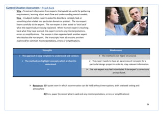 26
Strengths Weaknesses
 The approach is very simplistic to understand and conduct.  The method is not highly structured.
 The method can highlight concepts which are hard to
understand.
 The expert needs to have an awareness of concepts for a
particular design project in order to relay relevant information.
  The non-expert may feel intimidated if the expert’s corrections
are too harsh.
Current Situation Assessment – Teach back
Why – To extract information from experts that would be useful for gathering
requirements, learning about work flow and understanding mental models.
How – A subject matter expert is asked to describe a concept, task or
something else related to a particular domain or product. The non-expert
listens carefully to the expert. The non-expert is then asked to ‘tech back’
what the expert had previously explained. When the non-expert is teaching
back what they have learned, the expert corrects any misinterpretations,
errors or simplifications. The session is then repeated with another expert
who teaches the non-expert. The transcripts from all sessions are then
examined for common misinterpretations, errors or simplifications.
 Resources: 1) A quiet room in which a conversation can be held without interruptions, with a relaxed setting and
atmosphere
2) Pens, paper (to record what is said and any misinterpretations, errors or simplifications)
 