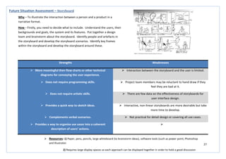 27
Strengths Weaknesses
 More meaningful then flow charts or other technical
diagrams for conveying the user experience.
 Interaction between the storyboard and the user is limited.
 Does not require programming skills.  Project team members may be reluctant to hand draw if they
feel they are bad at it.
 Does not require artistic skills.  There are few data on the effectiveness of storyboards for
user interface design.
 Provides a quick way to sketch ideas.  Interactive, non-linear storyboards are more desirable but take
more time to develop.
 Complements verbal scenarios.  Not practical for detail design or covering all use cases.
 Provides a way to organise use cases into a coherent
description of users’ actions.

Future Situation Assessment – Storyboard
Why – To illustrate the interaction between a person and a product in a
narrative format.
How – Firstly, you need to decide what to include. Understand the users, their
backgrounds and goals, the system and its features. Put together a design
team and brainstorm about the storyboard. Identify people and artefacts in
the storyboard and develop the storyboard scenarios. Identify key frames
within the storyboard and develop the storyboard around these.
 Resources: 1) Paper, pens, pencils, large whiteboard (to brainstorm ideas), software tools (such as power point, Photoshop
and Illustrator.
2) Requires large display spaces so each approach can be displayed together in order to hold a good discussion
 