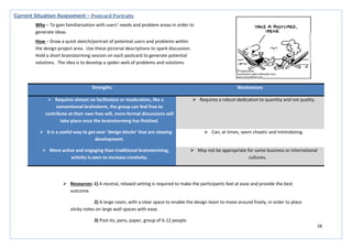 28
Strengths Weaknesses
 Requires almost no facilitation or moderation, like a
conventional brainstorm, the group can feel free to
contribute at their own free will, more formal discussions will
take place once the brainstorming has finished.
 Requires a robust dedication to quantity and not quality.
 It is a useful way to get over ‘design blocks’ that are slowing
development.
 Can, at times, seem chaotic and intimidating.
 More active and engaging than traditional brainstorming,
activity is seen to increase creativity.
 May not be appropriate for some business or international
cultures.
Current Situation Assessment – Postcard Portraits
Why – To gain familiarisation with users’ needs and problem areas in order to
generate ideas.
How – Draw a quick sketch/portrait of potential users and problems within
the design project area. Use these pictorial descriptions to spark discussion.
Hold a short brainstorming session on each postcard to generate potential
solutions. The idea is to develop a spider-web of problems and solutions.
 Resources: 1) A neutral, relaxed setting is required to make the participants feel at ease and provide the best
outcome.
2) A large room, with a clear space to enable the design team to move around freely, in order to place
sticky notes on large wall spaces with ease.
3) Post-its, pens, paper, group of 6-12 people
 
