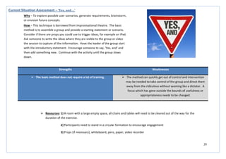 29
Strengths Weaknesses
 The basic method does not require a lot of training.  The method can quickly get out of control and intervention
may be needed to take control of the group and direct them
away from the ridiculous without seeming like a dictator. A
focus which has gone outside the bounds of usefulness or
appropriateness needs to be changed.
Current Situation Assessment – ‘Yes, and….’
Why – To explore possible user scenarios, generate requirements, brainstorm,
or envision future concepts.
How – This technique is borrowed from improvisational theatre. The basic
method is to assemble a group and provide a starting statement or scenario.
Consider if there are props you could use to trigger ideas, for example an iPad.
Ask someone to write the ideas where they are visible to the group or video
the session to capture all the information. Have the leader of the group start
with the introductory statement. Encourage someone to say, ‘Yes, and’ and
then add something new. Continue with the activity until the group slows
down.
 Resources: 1) A room with a large empty space, all chairs and tables will need to be cleared out of the way for the
duration of the exercise.
2) Participants need to stand in a circular formation to encourage engagement
3) Props (if necessary), whiteboard, pens, paper, video recorder
 