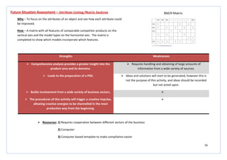 34
Strengths Weaknesses
 Comprehensive analysis provides a greater insight into the
product area and its domains.
 Requires handling and obtaining of large amounts of
information from a wide variety of sources.
 Leads to the preparation of a PDS.  Ideas and solutions will start to be generated, however this is
not the purpose of this activity, and ideas should be recorded
but not acted upon.
 Builds involvement from a wide variety of business sectors. 
 The procedures of this activity will trigger a creative impulse,
allowing creative energies to be channelled in the most
productive way from the beginning.

Future Situation Assessment – Attribute Listing/Matrix Analysis
Why – To focus on the attributes of an object and see how each attribute could
be improved.
How – A matrix with all features of comparable competitor products on the
vertical axis and the model types on the horizontal axis. The matrix is
completed to show which models incorporate which features.
 Resources: 1) Requires cooperation between different sectors of the business
2) Computer
3) Computer based template to make compilation easier
 