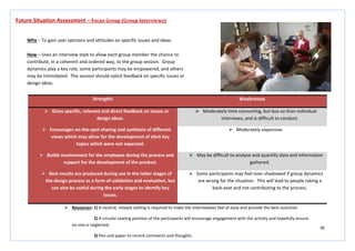 36
Strengths Weaknesses
 Gives specific, relevant and direct feedback on issues or
design ideas.
 Moderately time consuming, but less so than individual
interviews, and is difficult to conduct.
 Encourages on-the-spot sharing and synthesis of different
views which may allow for the development of elicit key
topics which were not expected.
 Moderately expensive.
 Builds involvement for the employee during the process and
support for the development of the product.
 May be difficult to analyse and quantify data and information
gathered.
 Best results are produced during use in the latter stages of
the design process as a form of validation and evaluation, but
can also be useful during the early stages to identify key
issues.
 Some participants may feel over-shadowed if group dynamics
are wrong for the situation. This will lead to people taking a
back-seat and not contributing to the process.
Future Situation Assessment – Focus Group (Group Interviews)
Why – To gain user opinions and attitudes on specific issues and ideas.
How – Uses an interview style to allow each group member the chance to
contribute, in a coherent and ordered way, to the group session. Group
dynamics play a key role, some participants may be empowered, and others
may be intimidated. The session should solicit feedback on specific issues or
design ideas.
 Resources: 1) A neutral, relaxed setting is required to make the interviewees feel at ease and provide the best outcome.
2) A circular seating position of the participants will encourage engagement with the activity and hopefully ensure
no one is neglected.
3) Pen and paper to record comments and thoughts.
 