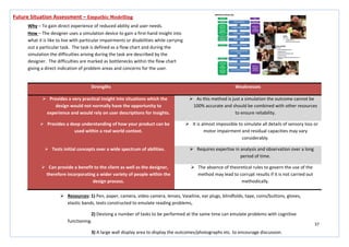 37
Strengths Weaknesses
 Provides a very practical insight into situations which the
design would not normally have the opportunity to
experience and would rely on user descriptions for insights.
 As this method is just a simulation the outcome cannot be
100% accurate and should be combined with other resources
to ensure reliability.
 Provides a deep understanding of how your product can be
used within a real world context.
 It is almost impossible to simulate all details of sensory loss or
motor impairment and residual capacities may vary
considerably.
 Tests initial concepts over a wide spectrum of abilities.  Requires expertise in analysis and observation over a long
period of time.
 Can provide a benefit to the client as well as the designer,
therefore incorporating a wider variety of people within the
design process.
 The absence of theoretical rules to govern the use of the
method may lead to corrupt results if it is not carried out
methodically.
Future Situation Assessment – Empathic Modelling
Why – To gain direct experience of reduced ability and user needs.
How – The designer uses a simulation device to gain a first-hand insight into
what it is like to live with particular impairments or disabilities while carrying
out a particular task. The task is defined as a flow chart and during the
simulation the difficulties arising during the task are described by the
designer. The difficulties are marked as bottlenecks within the flow chart
giving a direct indication of problem areas and concerns for the user.
 Resources: 1) Pen, paper, camera, video camera, lenses, Vaseline, ear plugs, blindfolds, tape, coins/buttons, gloves,
elastic bands, texts constructed to emulate reading problems,
2) Devising a number of tasks to be performed at the same time can emulate problems with cognitive
functioning.
3) A large wall display area to display the outcomes/photographs etc. to encourage discussion.
 