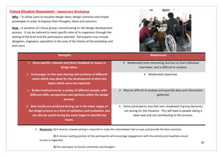 38
Strengths Weaknesses
 Gives specific, relevant and direct feedback on issues or
design ideas.
 Moderately time consuming, but less so than individual
interviews, and is difficult to conduct.
 Encourages on-the-spot sharing and synthesis of different
views which may allow for the development of elicit key
topics which were not expected.
 Moderately expensive.
 Builds involvement for a variety of different people, with
different skills, perspectives and opinions within the design
process.
 May be difficult to analyse and quantify data and information
gathered.
 Best results are produced during use in the latter stages of
the design process as a form of validation and evaluation, but
can also be useful during the early stages to identify key
issues.
 Some participants may feel over-shadowed if group dynamics
are wrong for the situation. This will lead to people taking a
back-seat and not contributing to the process.
Future Situation Assessment – Immersive Workshop
Why – To allow users to visualise design ideas, design scenarios and simple
prototypes in order to express their thoughts, ideas and concerns.
How – A variation of a focus group, concentrating on the design development
process. It can be tailored to meet specific aims of its organisers through the
setting of the brief and the participants selected. Participants may include
designers, engineers, specialists in the area of the theme of the workshop and
end users.
 Resources: 1) A neutral, relaxed setting is required to make the interviewees feel at ease and provide the best outcome.
2) A circular seating position of the participants will encourage engagement with the activity and hopefully ensure
no one is neglected.
3) Pen and paper to record comments and thoughts.
 