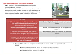 39
Strengths Weaknesses
 This method engages a person’s imagination and encourages
a fully response in ways that more formal interview or
questionnaire techniques cannot achieve.
 Requires a high level of expertise in order to achieve a useful
outcome.
 Good for exploring subject areas or topics that could be
sensitive.
 Requires a significant amount of time, cost and people to run
the activity.
 Speculative design concepts can be tested with early
intervention from the user, saving money and development
time.
 May be difficult to analyse and quantify data and information
gathered.
 Encourages on-the-spot sharing and synthesis of different
views which may allow for the development of elicit key
topics which were not expected.

Future Situation Assessment – Intervention/Provocation
Why – To develop a greater engagement with the user and a better
understanding of their motivation.
How – The designer will place 2D graphic visualisations or 3D objects within an
environment in order to stimulate a discussion and elicit a response from the
user. Interventions can include futuristic prototypes that express new ideas;
provocations can include shock imagery or incongruous juxtapositions.
 Resources: 1) A neutral, relaxed setting is required to make the interviewees feel at ease and provide the best
outcome.
2) 2D graphics, 3D futuristic objects, creative and inspiring surrounding environment
3) Pen and paper to record comments and thoughts.
 