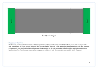 4
Report
DeliverableDocument4–Reportand
Appendices
Report
Project Overview Diagram
Document 2 Overview
This document provides a critical overview of available design methods and tools which can be used in the Silver Bullet process. The five stages of the
Silver Bullet process, the current situation, identifying what could be different, evaluation, further development and implementation have been addressed
in this document. The design methods and tools have been categorised into the five Silver Bullet stages and strengths and weaknesses of each method
have been identified. The information has come from many sources, including the web. (See deliverable document 4 for details of sources).
 