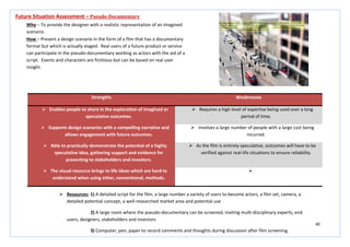 40
Strengths Weaknesses
 Enables people to share in the exploration of imagined or
speculative outcomes.
 Requires a high level of expertise being used over a long
period of time.
 Supports design scenarios with a compelling narrative and
allows engagement with future outcomes.
 Involves a large number of people with a large cost being
incurred.
 Able to practically demonstrate the potential of a highly
speculative idea, gathering support and evidence for
presenting to stakeholders and investors.
 As the film is entirely speculative, outcomes will have to be
verified against real-life situations to ensure reliability.
 The visual resource brings to life ideas which are hard to
understand when using other, conventional, methods.

Future Situation Assessment – Pseudo-Documentary
Why – To provide the designer with a realistic representation of an imagined
scenario.
How – Present a design scenario in the form of a film that has a documentary
format but which is actually staged. Real users of a future product or service
can participate in the pseudo-documentary working as actors with the aid of a
script. Events and characters are fictitious but can be based on real user
insight.
 Resources: 1) A detailed script for the film, a large number a variety of users to become actors, a film set, camera, a
detailed potential concept, a well-researched market area and potential use
2) A large room where the pseudo-documentary can be screened, inviting multi-disciplinary experts, end
users, designers, stakeholders and investors
3) Computer, pen, paper to record comments and thoughts during discussion after film screening.
 
