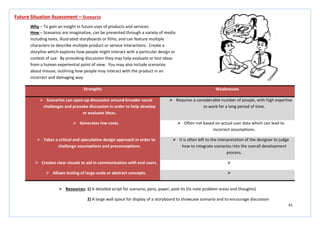 41
Strengths Weaknesses
 Scenarios can open-up discussion around broader social
challenges and provoke discussion in order to help develop
or evaluate ideas.
 Requires a considerable number of people, with high expertise
to work for a long period of time.
 Generates low costs.  Often not based on actual user data which can lead to
incorrect assumptions.
 Takes a critical and speculative design approach in order to
challenge assumptions and preconceptions.
 It is often left to the interpretation of the designer to judge
how to integrate scenarios into the overall development
process.
 Creates clear visuals to aid in communication with end users. 
 Allows testing of large-scale or abstract concepts. 
Future Situation Assessment – Scenario
Why – To gain an insight in future uses of products and services.
How – Scenarios are imaginative, can be presented through a variety of media
including texts, illustrated storyboards or films, and can feature multiple
characters to describe multiple product or service interactions. Create a
storyline which explores how people might interact with a particular design or
context of use. By provoking discussion they may help evaluate or test ideas
from a human experiential point of view. You may also include scenarios
about misuse, outlining how people may interact with the product in an
incorrect and damaging way.
 Resources: 1) A detailed script for scenario, pens, paper, post-its (to note problem areas and thoughts)
2) A large wall space for display of a storyboard to showcase scenario and to encourage discussion
 