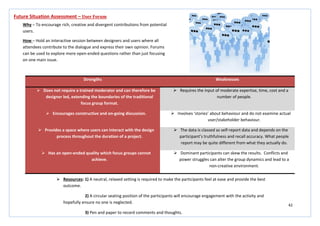 42
Strengths Weaknesses
 Does not require a trained moderator and can therefore be
designer led, extending the boundaries of the traditional
focus group format.
 Requires the input of moderate expertise, time, cost and a
number of people.
 Encourages constructive and on-going discussion.  Involves ‘stories’ about behaviour and do not examine actual
user/stakeholder behaviour.
 Provides a space where users can interact with the design
process throughout the duration of a project.
 The data is classed as self-report data and depends on the
participant’s truthfulness and recall accuracy. What people
report may be quite different from what they actually do.
 Has an open-ended quality which focus groups cannot
achieve.
 Dominant participants can skew the results. Conflicts and
power struggles can alter the group dynamics and lead to a
non-creative environment.
Future Situation Assessment – User Forum
Why – To encourage rich, creative and divergent contributions from potential
users.
How – Hold an interactive session between designers and users where all
attendees contribute to the dialogue and express their own opinion. Forums
can be used to explore more open-ended questions rather than just focusing
on one main issue.
 Resources: 1) A neutral, relaxed setting is required to make the participants feel at ease and provide the best
outcome.
2) A circular seating position of the participants will encourage engagement with the activity and
hopefully ensure no one is neglected.
3) Pen and paper to record comments and thoughts.
 