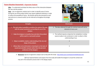 43
Strengths Weaknesses
 This task makes it possible to combine the needs of the user
with the actual constraints surrounding the use of the
product.
 The data collected through this method study will not be
indicative of every user.
 Helps the designer to visualise how and when the product
will be used in a real-world context.
 The method requires a long time for completion, to allow
several studies to be conducted in order to obtain a fuller
understanding of use.
 Helps to establish a better understanding of the size and
shape of the product.

 Allows ideas to be eliminated or developed on the basis of
sound and scientific research rather than the personal
preference of the designer.

Future Situation Assessment – Ergonomic Analysis
Why – To understand and detail the likely nature of the interaction between
the user and the product.
How – Use an ergonomic analysis tool in order to identify areas of stress
during the use of the product which may require additional attention in order
to reduce the possibility of injury. All activities will be documented for each
task and act as a resource which can be referred to throughout the design
process.
 Resources: 1) Use an ergonomic analysis tool to help with the study - http://www.acsco.com/Ergonomic%20Analysis.htm
2) Visual representations and outputs from the study will enable the designer to visual the context and
may aid in the evaluation process later in the design project.
 
