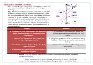 44
Strengths Weaknesses
 Good method for taking suggestions which were made during
research and highlighting which are viable suggestions and
which were not.
 The tool is based on predicting the users’ reaction and
therefore the outcome cannot be guaranteed to be 100%
accurate.
 Enables the voice of the customer to be translated into
critical and quality characteristics.
 Asking the correct questions during the process of this task can
be difficult and can have an adverse effect on the outcome of
the design.
 Helps within the structuring of other methods such as Quality
Function Deployment.
 Requires a large amount of research and time given to
implementation.
 Provides a good visual and comparative aid for evaluation at
a later stage of the process.

Future Situation Assessment – Kano Model
Why – To help design teams uncover, classify and integrate three categories of
customer needs and attributes into the products or services they are
developing.
How – The simple approach is to ask customers two questions for each of the
three types of attributes (threshold, performance and excitement) – 1) Rate
your satisfaction if the product had this feature and 2) Rate your satisfaction if
the product did not have this feature. The customer should be asked to
answer with satisfied, neutral, dissatisfied or don’t care responses. Eliminate
or include performance or excitement attributes where their presence or
absence respectively led to customer dissatisfaction. Prioritisation matrices
can help determine which attributes will help provide the greatest return on
customer satisfaction.
 Resources: 1) Use Kano model tool to help establish a suitable questionnaire for the completion of the method -
http://www.kanosurvey.com/
2) Visual representation of the outcome, large wall space to display the outcome and encourage
discussion, previous research, contact with the potential user, Kano graph to plot the user-disclosed outcome
 
