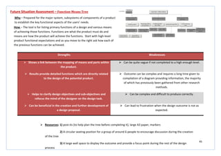 45
Strengths Weaknesses
 Shows a link between the mapping of means and parts within
the product.
 Can be quite vague if not completed to a high enough level.
 Results provide detailed functions which are directly related
to the design of the potential product.
 Outcome can be complex and requires a long time given to
compilation of a diagram providing information, the majority
of which has previously been gathered from other research
methods.
 Helps to clarify design objectives and sub-objectives and
refocus the mind of the designer on the design task.
 Can be complex and difficult to produce correctly.
 Can be beneficial in the creation and further development of
a design proposal.
 Can lead to frustration when the design outcome is not as
expected.
Future Situation Assessment – Function-Means Tree
Why – Prepared for the major system, subsystems of components of a product
to establish the key functional aspects of the users’ needs.
How – The tool is for listing primary functions of a design and various means
of achieving those functions. Functions are what the product must do and
means are how the product will achieve the functions. Start with high-level
product functional expectations and as you move to the right ask how each of
the previous functions can be achieved.
 Resources: 1) post-its (to help plan the tree before completing it), large A3 paper, markers
2) A circular seating position for a group of around 6 people to encourage discussion during the creation
of the tree
3) A large wall space to display the outcome and provide a focus point during the rest of the design
process
 