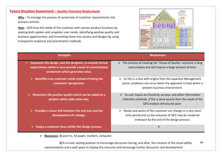 46
Strengths Weaknesses
 Empowers the design, and the designers, to exceed normal
expectations which in turn provide a level of unanticipated
excitement which generates value.
 The process of creating the ‘House of Quality’ outcome is long
and complex and will require a large amount of time.
 Identifies true customer needs instead of listing the
customers’ perspective.
 As this is a tool with origins from the Japanese Management
sector, problems can occur when the approach is tried within a
western business environment.
 Maximises the positive quality which can be added to a
product which adds value also.
 As user inputs are found by surveys, and other information
collection methods, if this is done poorly then the result of the
QFD analysis will also be poor.
 Provides a closer link between the end user and the
development of a design.
 Needs and wants of the customer can change in a very short
time period and so the outcome of QFD may be rendered
irrelevant by the end of the design process.
 Keeps a customer focus within the design process. 
Future Situation Assessment – Quality Function Deployment
Why – To manage the process of conversion of customer requirements into
process controls.
How – QFD links the needs of the customer with various product functions by
seeking both spoken and unspoken user needs, identifying positive quality and
business opportunities, and translating these into actions and designs by using
transparent analytical and prioritisation methods.
 Resources: 1) post-its, A3 paper, markers, computer
2) A circular seating position to encourage discussion during, and after, the creation of the visual ability
representation and a wall space to display the outcome and encourage further discussion and development
 