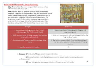 49
Strengths Weaknesses
 Involves the entire design team so that a mutual
understanding of all of the data can be shared.
 Requires expertise and knowledge within the group and
subgroup categories.
 Builds teamwork across the design team and other business
areas which may be involved.
 Can be very time consuming and requires the participation of a
large number of people.
 Consolidates lots of customer data into meaningful design
criteria.
 Can become exhausting due to the constant discussion and it
may seem to the design team that the discussion is leading
nowhere.
 Identifies customer work practice. 
Future Situation Assessment – Affinity Diagramming
Why – To consolidate ideas from a group and obtain consensus on how
information should be structured.
How – Concepts, which are written on cards, are sorted into groups and
subgroups. The groups and subgroups which have been identified can then be
used to analyse findings from field studies, identify group user functions as
part of the design, and analyse findings from a usability evaluation. The
designer can interpret the data in order to show the range of a problem,
uncover similarities among problems from multiple customers, and give
boundaries to the problem while also identifying areas for future study.
 Resources: 1) Post-its, pens, A3 paper, relevant research information
2) A large wall or display area to display the outcomes of the research in order to encourage discussion
on the observation.
3) Circular seating position to encourage discussion and ensure everyone feels included
 