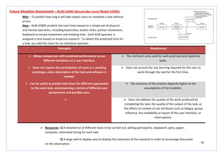 50
Strengths Weaknesses
 Allows comparison with predicted performance across
different variations on a user interface.
 The method is only valid for well-practiced and repetitive
tasks.
 Does not require the participation of users or a working
prototype, only a description of the task and software is
needed.
 Does not account for any learning required for the user to
work through the task for the first time.
 Can be useful to predict task times for different approaches
to the same task, encompassing a variety of different user
perspectives and possible uses.
 The outcome of the analysis depends highly on the
assumptions of the modeller.
  Does not address the quality of the work produced by
completing the task, the quality of the output of the task, or
the effects of context of use attributes such as fatigue, group
influence, the readability or layout of the user interface, or
interruptions.
Future Situation Assessment – KLM-GOMS (Keystroke-Level Model GOMS)
Why – To predict how long it will take expert users to complete a task without
errors.
How – KLM-GOMS predicts the task times based on a simple set of physical
and mental operators, including keystrokes, button clicks, pointer movement,
keyboard to mouse movement and thinking time. Each KLM operator is
assigned a time based on empirical research. To obtain the predicted time for
a task, you add the times for an individual operator.
 Resources: 1) A detailed list of different tasks to be carried out, willing participants, stopwatch, pens, paper,
computer, estimated timing for each task
2) A large wall or display area to display the outcomes of the research in order to encourage discussion
on the observation.
 