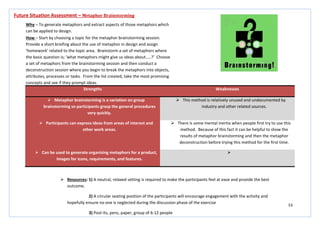 53
Strengths Weaknesses
 Metaphor brainstorming is a variation on group
brainstorming so participants grasp the general procedures
very quickly.
 This method is relatively unused and undocumented by
industry and other related sources.
 Participants can express ideas from areas of interest and
other work areas.
 There is some mental inertia when people first try to use this
method. Because of this fact it can be helpful to show the
results of metaphor brainstorming and then the metaphor
deconstruction before trying this method for the first time.
 Can be used to generate organising metaphors for a product,
images for icons, requirements, and features.

Future Situation Assessment – Metaphor Brainstorming
Why – To generate metaphors and extract aspects of those metaphors which
can be applied to design.
How – Start by choosing a topic for the metaphor brainstorming session.
Provide a short briefing about the use of metaphor in design and assign
‘homework’ related to the topic area. Brainstorm a set of metaphors where
the basic question is; ‘what metaphors might give us ideas about…..?’ Choose
a set of metaphors from the brainstorming session and then conduct a
deconstruction session where you begin to break the metaphors into objects,
attributes, processes or tasks. From the list created, take the most promising
concepts and see if they prompt ideas.
 Resources: 1) A neutral, relaxed setting is required to make the participants feel at ease and provide the best
outcome.
2) A circular seating position of the participants will encourage engagement with the activity and
hopefully ensure no one is neglected during the discussion phase of the exercise
3) Post-its, pens, paper, group of 6-12 people
 