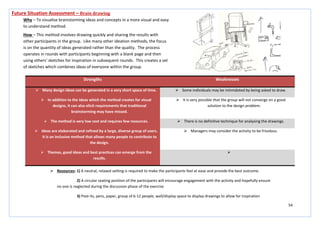 54
Strengths Weaknesses
 Many design ideas can be generated in a very short space of time.  Some individuals may be intimidated by being asked to draw.
 In addition to the ideas which the method creates for visual
designs, it can also elicit requirements that traditional
brainstorming may have missed.
 It is very possible that the group will not converge on a good
solution to the design problem.
 The method is very low cost and requires few resources.  There is no definitive technique for analysing the drawings.
 Ideas are elaborated and refined by a large, diverse group of users.
It is an inclusive method that allows many people to contribute to
the design.
 Managers may consider the activity to be frivolous.
 Themes, good ideas and best practices can emerge from the
results.

Future Situation Assessment – Brain drawing
Why – To visualise brainstorming ideas and concepts in a more visual and easy
to understand method.
How – This method involves drawing quickly and sharing the results with
other participants in the group. Like many other ideation methods, the focus
is on the quantity of ideas generated rather than the quality. The process
operates in rounds with participants beginning with a blank page and then
using others’ sketches for inspiration in subsequent rounds. This creates a set
of sketches which combines ideas of everyone within the group.
 Resources: 1) A neutral, relaxed setting is required to make the participants feel at ease and provide the best outcome.
2) A circular seating position of the participants will encourage engagement with the activity and hopefully ensure
no one is neglected during the discussion phase of the exercise
3) Post-its, pens, paper, group of 6-12 people, wall/display space to display drawings to allow for inspiration
 