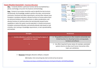 57
Strengths Weaknesses
 Function allocation is useful for determining the degree of
automation for a system.
 The guidelines produced are often simplistic and provide only
limited heuristics for allocating functions among people,
hardware and software.
  Can affect important human values, for example, automated
systems that do not allow much human intervention often
lower user satisfaction.
Future Situation Assessment – Function Allocation
Why – To decide whether a particular function will be accomplished by a
person, technology or by some mix of person and technology.
How – Context of use analysis should be used to identify the task structure
and demands, the knowledge needed to perform the tasks, environmental
constraints, functional and safety requirements, and any other relevant issue.
Complete a mandatory allocation; allocate functions to humans where there
are technical limitations, ethical constraints or safety considerations, and
allocate functions to machines where the task demands exceed human
capabilities or when the system must be operated in a hostile environment.
Complete a provisional allocation; permanently allocate tasks based on task
criticality, cost, training or knowledge requirements, or task unpredictability,
and evaluate.
 Resources: 1) Apogee allocation software, computer
2) Complex, time-consuming task, best carried out by one person
http://www.stat-design.com/Software/Allocation.html?gclid=CIfmp9zU-rACFVMTfAodAXXqNw
 