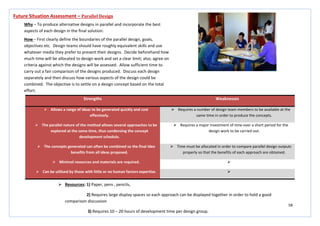 58
Strengths Weaknesses
 Allows a range of ideas to be generated quickly and cost
effectively.
 Requires a number of design team members to be available at the
same time in order to produce the concepts.
 The parallel nature of the method allows several approaches to be
explored at the same time, thus condensing the concept
development schedule.
 Requires a major investment of time over a short period for the
design work to be carried out.
 The concepts generated can often be combined so the final idea
benefits from all ideas proposed.
 Time must be allocated in order to compare parallel design outputs
properly so that the benefits of each approach are obtained.
 Minimal resources and materials are required. 
 Can be utilised by those with little or no human factors expertise. 
Future Situation Assessment – Parallel Design
Why – To produce alternative designs in parallel and incorporate the best
aspects of each design in the final solution.
How – First clearly define the boundaries of the parallel design, goals,
objectives etc. Design teams should have roughly equivalent skills and use
whatever media they prefer to present their designs. Decide beforehand how
much time will be allocated to design work and set a clear limit; also, agree on
criteria against which the designs will be assessed. Allow sufficient time to
carry out a fair comparison of the designs produced. Discuss each design
separately and then discuss how various aspects of the design could be
combined. The objective is to settle on a design concept based on the total
effort.
 Resources: 1) Paper, pens , pencils,
2) Requires large display spaces so each approach can be displayed together in order to hold a good
comparison discussion
3) Requires 10 – 20 hours of development time per design group.
 