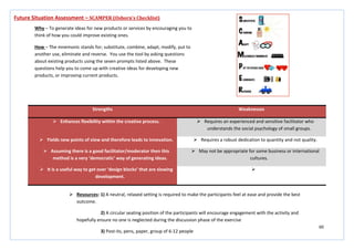 60
Strengths Weaknesses
 Enhances flexibility within the creative process.  Requires an experienced and sensitive facilitator who
understands the social psychology of small groups.
 Yields new points of view and therefore leads to innovation.  Requires a robust dedication to quantity and not quality.
 Assuming there is a good facilitator/moderator then this
method is a very ‘democratic’ way of generating ideas.
 May not be appropriate for some business or international
cultures.
 It is a useful way to get over ‘design blocks’ that are slowing
development.

Future Situation Assessment – SCAMPER (Osborn’s Checklist)
Why – To generate ideas for new products or services by encouraging you to
think of how you could improve existing ones.
How – The mnemonic stands for; substitute, combine, adapt, modify, put to
another use, eliminate and reverse. You use the tool by asking questions
about existing products using the seven prompts listed above. These
questions help you to come up with creative ideas for developing new
products, or improving current products.
 Resources: 1) A neutral, relaxed setting is required to make the participants feel at ease and provide the best
outcome.
2) A circular seating position of the participants will encourage engagement with the activity and
hopefully ensure no one is neglected during the discussion phase of the exercise
3) Post-its, pens, paper, group of 6-12 people
 