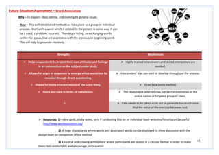 61
Strengths Weaknesses
 Helps respondents to project their own attitudes and feelings
in an unconscious on the subject under study.
 Highly trained interviewers and skilled interpreters are
needed.
 Allows for urges or responses to emerge which would not be
revealed through direct questioning.
 Interpreters’ bias can exist or develop throughout the process.
 Allows for many interpretations of the same thing.  It can be a costly method.
 Quick and easy in terms of completion.  The respondent selected may not be representative of the
entire nation or targeted group of users.
  Care needs to be taken so as not to generate too much noise
that the value of the exercise becomes lost.
Future Situation Assessment – Word Association
Why – To explore ideas, define, and investigate general issues.
How – This well established method can take place as a group or individual
process. Start with a word which is related to the project in some way, it can
be a need, a problem, issue etc. Then begin listing, or exchanging words
within the group, that are associated with the previous/or beginning word.
This will help to generate creativity.
 Resources: 1) Index cards, sticky notes, pen, if conducting this on an individual basis websites/forums can be useful
http://www.wordassociation.org/
2) A large display area where words and associated words can be displayed to allow discussion with the
design team on completion of the method
3) A neutral and relaxing atmosphere where participants are seated in a circular format in order to make
them feel comfortable and encourage participation
 