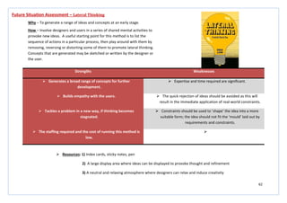 62
Strengths Weaknesses
 Generates a broad range of concepts for further
development.
 Expertise and time required are significant.
 Builds empathy with the users.  The quick rejection of ideas should be avoided as this will
result in the immediate application of real-world constraints.
 Tackles a problem in a new way, if thinking becomes
stagnated.
 Constraints should be used to ‘shape’ the idea into a more
suitable form; the idea should not fit the ‘mould’ laid out by
requirements and constraints.
 The staffing required and the cost of running this method is
low.

Future Situation Assessment – Lateral Thinking
Why – To generate a range of ideas and concepts at an early stage.
How – Involve designers and users in a series of shared mental activities to
provoke new ideas. A useful starting point for this method is to list the
sequence of actions in a particular process, then play around with them by
removing, reversing or distorting some of them to promote lateral thinking.
Concepts that are generated may be sketched or written by the designer or
the user.
 Resources: 1) Index cards, sticky notes, pen
2) A large display area where ideas can be displayed to provoke thought and refinement
3) A neutral and relaxing atmosphere where designers can relax and induce creativity
 