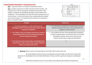 64
Strengths Weaknesses
 You may be tempted to use safe combinations, but
challenging yourself can lead to innovative, counter-intuitive
component combinations.
 The combination of components can yield conflicts, with two
separate component ideas which cannot physically be put
together in the final solution.
 The ‘random’ nature of combining components to create an
overall solution allows no bias or personal preference to
become involved with selection.
 Can be difficult and time consuming defining the parameters
on which to generate ideas, this will require the use of the PDS
and possibly a function-means tree to aid this process,
however this will require a large time specification.
 Can repeat the process of generating a morphological chart
several times in order to create a large number of different
ideas in a very short space of time.

Future Situation Assessment – Morphological chart
Why – To generate ideas in an analytical and systematic manner.
How – Possible components are listed on the basis of their functions. The
components are concrete and specific, specifying the parameter of that
category. Parameters are identified by focusing on commonalities of the
components. The morphological chart splits the product’s purpose into a set
of sub-functions. For each sub-function, ideas are generated and combined
into an overall solution. The carefully chosen combination of components
forms a conceptual solution.
 Resources: 1) Pens, pencils, structured table to record ideas, PDS, function-means tree
2) A large display area where ideas can be displayed to provoke thought and refinement of ideas after
generation of morphological chart and enable identification of areas on which to generate subsequent morphological
charts
3) Should be conducted around a circular table to encourage discussion between the design team
 