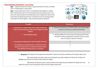 65
Strengths Weaknesses
 Generates very random ideas which would normally not
come to the fore during any other more traditional creative
method.
 Results in producing a lot of ideas which may not be feasible,
relevant or technically or physically achievable.
 Can be applied quickly.  Becomes difficult to narrow ideas and evaluate which ideas
are best for further development and which will not succeed
and in the long run become irrelevant.
 Encourages the design team to think ‘outside of the box’. 
 The method has an infinite nature. The process can be
repeated as many times as is deemed necessary with as
many different everyday items as is required.

Future Situation Assessment – Force Fitting
Why – To generate options and ideas, using characteristics of other unrelated
items, to help develop a new product.
How – Find everyday items which can be gathered and brought to a design
team meeting to be used as visual and physical aids during the process. Use
every item systematically and methodically and try and generate ideas for the
new product by taking characteristics and features from the existing product
and trying to fit them together. Ideas should be ideally be sketched.
 Resources: 1) A collection of everyday items (advisable to have them entirely unrelated to the project), paper, pens
2) A large display area where ideas can be displayed to provoke thought and refinement of ideas and
highlight areas which can be taken further within the design.
3) Should be conducted around a circular table to encourage discussion between the design team and
enable the team to touch and become familiar with the objects being used.
 