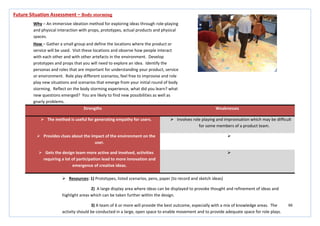66
Strengths Weaknesses
 The method is useful for generating empathy for users.  Involves role playing and improvisation which may be difficult
for some members of a product team.
 Provides clues about the impact of the environment on the
user.

 Gets the design team more active and involved, activities
requiring a lot of participation lead to more innovation and
emergence of creative ideas.

Future Situation Assessment – Body storming
Why – An immersive ideation method for exploring ideas through role-playing
and physical interaction with props, prototypes, actual products and physical
spaces.
How – Gather a small group and define the locations where the product or
service will be used. Visit these locations and observe how people interact
with each other and with other artefacts in the environment. Develop
prototypes and props that you will need to explore an idea. Identify the
personas and roles that are important for understanding your product, service
or environment. Role play different scenarios, feel free to improvise and role
play new situations and scenarios that emerge from your initial round of body
storming. Reflect on the body storming experience, what did you learn? what
new questions emerged? You are likely to find new possibilities as well as
gnarly problems.
 Resources: 1) Prototypes, listed scenarios, pens, paper (to record and sketch ideas)
2) A large display area where ideas can be displayed to provoke thought and refinement of ideas and
highlight areas which can be taken further within the design.
3) A team of 6 or more will provide the best outcome, especially with a mix of knowledge areas. The
activity should be conducted in a large, open space to enable movement and to provide adequate space for role plays.
 